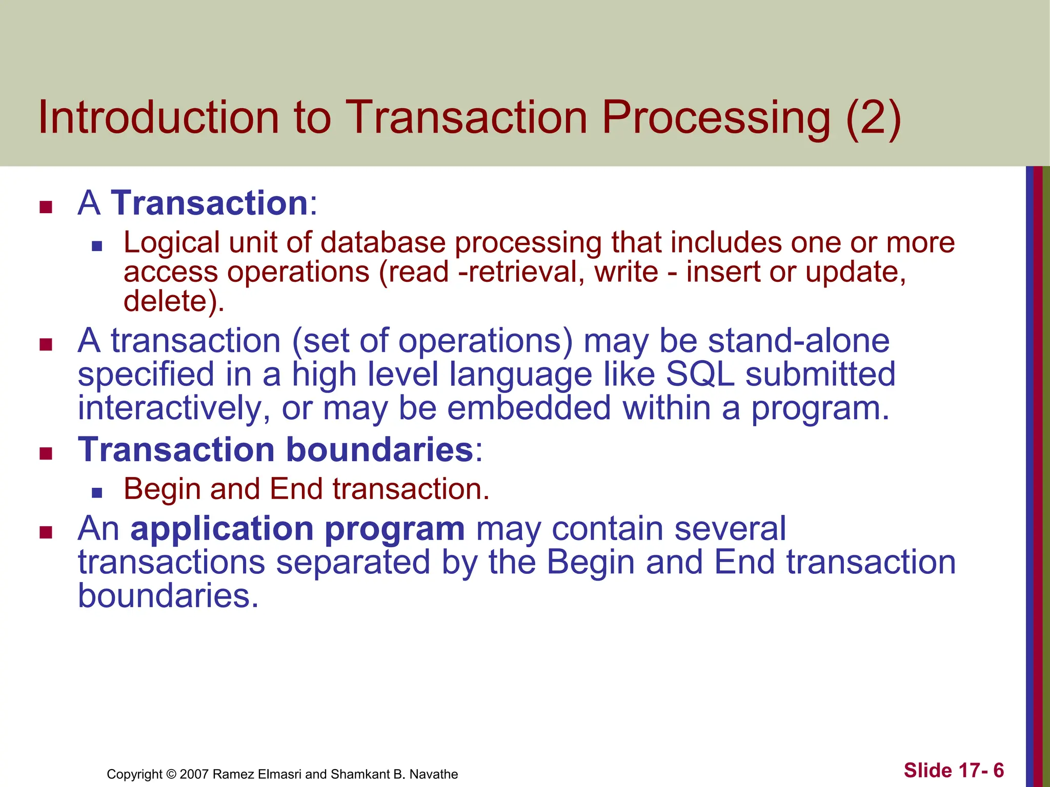 Copyright © 2007 Ramez Elmasri and Shamkant B. Navathe Slide 17- 6
Introduction to Transaction Processing (2)
 A Transaction:
 Logical unit of database processing that includes one or more
access operations (read -retrieval, write - insert or update,
delete).
 A transaction (set of operations) may be stand-alone
specified in a high level language like SQL submitted
interactively, or may be embedded within a program.
 Transaction boundaries:
 Begin and End transaction.
 An application program may contain several
transactions separated by the Begin and End transaction
boundaries.
 