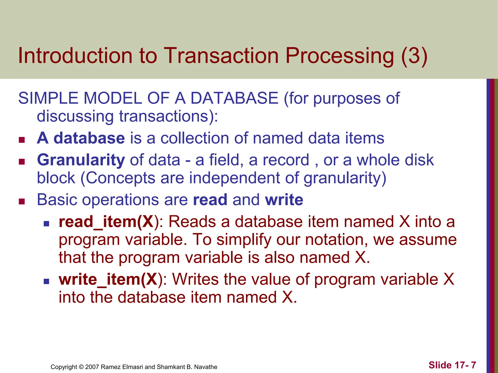 Copyright © 2007 Ramez Elmasri and Shamkant B. Navathe Slide 17- 7
Introduction to Transaction Processing (3)
SIMPLE MODEL OF A DATABASE (for purposes of
discussing transactions):
 A database is a collection of named data items
 Granularity of data - a field, a record , or a whole disk
block (Concepts are independent of granularity)
 Basic operations are read and write
 read_item(X): Reads a database item named X into a
program variable. To simplify our notation, we assume
that the program variable is also named X.
 write_item(X): Writes the value of program variable X
into the database item named X.
 