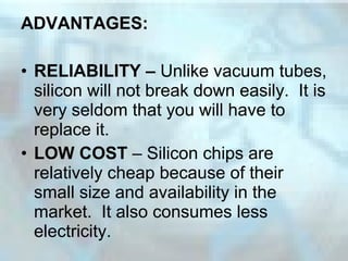 ADVANTAGES:
• RELIABILITY – Unlike vacuum tubes,
silicon will not break down easily. It is
very seldom that you will have to
replace it.
• LOW COST – Silicon chips are
relatively cheap because of their
small size and availability in the
market. It also consumes less
electricity.
 
