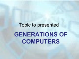 Topic to presented
GENERATIONS OF
COMPUTERS
 