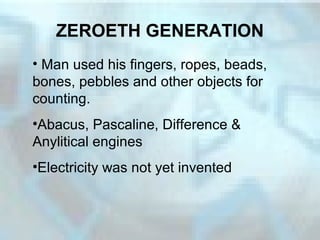 ZEROETH GENERATION
• Man used his fingers, ropes, beads,
bones, pebbles and other objects for
counting.
•Abacus, Pascaline, Difference &
Anylitical engines
•Electricity was not yet invented
 