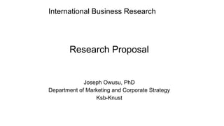 International Business Research
Research Proposal
Joseph Owusu, PhD
Department of Marketing and Corporate Strategy
Ksb-Knust
 