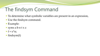 The findsym Command
 To determine what symbolic variables are present in an expression,
 Use the findsym command.
 Example:
 syms a b n t x z
 f = x^n;
 findsym(f)
 