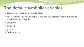 The default symbolic variables
 The default variable for MATLAB is x.
 But if we don’t have a variable x, we can use the findsym command to
get the default variable.
 Example:
 syms s t
 g = s + t;
 findsym(g,1)
 