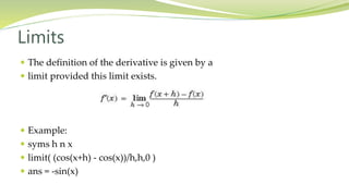 Limits
 The definition of the derivative is given by a
 limit provided this limit exists.
 Example:
 syms h n x
 limit( (cos(x+h) - cos(x))/h,h,0 )
 ans = -sin(x)
 