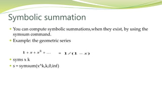 Symbolic summation
 You can compute symbolic summations,when they exist, by using the
symsum command.
 Example: the geometric series
=
 syms x k
 s = symsum(x^k,k,0,inf)
 