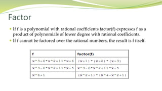 Factor
 If f is a polynomial with rational coefficients factor(f) expresses f as a
product of polynomials of lower degree with rational coefficients.
 If f cannot be factored over the rational numbers, the result is f itself.
 