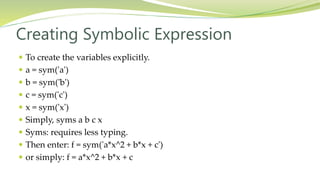 Creating Symbolic Expression
 To create the variables explicitly.
 a = sym('a')
 b = sym('b')
 c = sym('c')
 x = sym('x')
 Simply, syms a b c x
 Syms: requires less typing.
 Then enter: f = sym('a*x^2 + b*x + c')
 or simply: f = a*x^2 + b*x + c
 