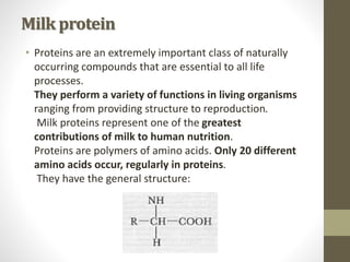 Milk protein
• Proteins are an extremely important class of naturally
occurring compounds that are essential to all life
processes.
They perform a variety of functions in living organisms
ranging from providing structure to reproduction.
Milk proteins represent one of the greatest
contributions of milk to human nutrition.
Proteins are polymers of amino acids. Only 20 different
amino acids occur, regularly in proteins.
They have the general structure:
 