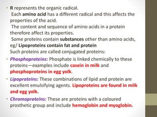 • R represents the organic radical.
Each amino acid has a different radical and this affects the
properties of the acid.
The content and sequence of amino acids in a protein
therefore affect its properties.
Some proteins contain substances other than amino acids,
eg/ Lipoproteins contain fat and protein
Such proteins are called conjugated proteins:
• Phosphoproteins: Phosphate is linked chemically to these
proteins—examples include casein in milk and
phosphoproteins in egg yolk.
• Lipoproteins: These combinations of lipid and protein are
excellent emulsifying agents. Lipoproteins are found in milk
and egg yolk.
• Chromoproteins: These are proteins with a coloured
prosthetic group and include hemoglobin and myoglobin.
 