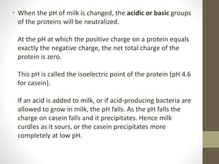 • When the pH of milk is changed, the acidic or basic groups
of the proteins will be neutralized.
At the pH at which the positive charge on a protein equals
exactly the negative charge, the net total charge of the
protein is zero.
This pH is called the isoelectric point of the protein (pH 4.6
for casein).
If an acid is added to milk, or if acid-producing bacteria are
allowed to grow in milk, the pH falls. As the pH falls the
charge on casein falls and it precipitates. Hence milk
curdles as it sours, or the casein precipitates more
completely at low pH.
 