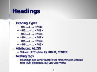 13
Headings
 Heading Types
– <H1 ...> ... </H1>
– <H2 ...> ... </H2>
– <H3 ...> ... </H3>
– <H4 ...> ... </H4>
– <H5 ...> ... </H5>
– <H6 ...> ... </H6>
 Attributes: ALIGN
– Values: LEFT (default), RIGHT, CENTER
 Nesting tags
– Headings and other block-level elements can contain
text-level elements, but not vice versa
 