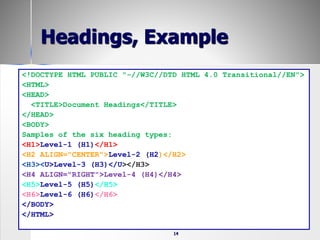 14
Headings, Example
<!DOCTYPE HTML PUBLIC "-//W3C//DTD HTML 4.0 Transitional//EN">
<HTML>
<HEAD>
<TITLE>Document Headings</TITLE>
</HEAD>
<BODY>
Samples of the six heading types:
<H1>Level-1 (H1)</H1>
<H2 ALIGN="CENTER">Level-2 (H2)</H2>
<H3><U>Level-3 (H3)</U></H3>
<H4 ALIGN="RIGHT">Level-4 (H4)</H4>
<H5>Level-5 (H5)</H5>
<H6>Level-6 (H6)</H6>
</BODY>
</HTML>
 