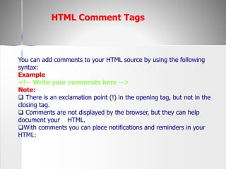 You can add comments to your HTML source by using the following
syntax:
Example
<!-- Write your comments here -->
Note:
 There is an exclamation point (!) in the opening tag, but not in the
closing tag.
 Comments are not displayed by the browser, but they can help
document your HTML.
With comments you can place notifications and reminders in your
HTML:
HTML Comment Tags
 