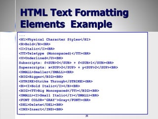 25
HTML Text Formatting
Elements Example
...
<H1>Physical Character Styles</H1>
<B>Bold</B><BR>
<I>Italic</I><BR>
<TT>Teletype (Monospaced)</TT><BR>
<U>Underlined</U><BR>
Subscripts: f<SUB>0</SUB> + f<SUB>1</SUB><BR>
Superscripts: x<SUP>2</SUP> + y<SUP>2</SUP><BR>
<SMALL>Smaller</SMALL><BR>
<BIG>Bigger</BIG><BR>
<STRIKE>Strike Through</STRIKE><BR>
<B><I>Bold Italic</I></B><BR>
<BIG><TT>Big Monospaced</TT></BIG><BR>
<SMALL><I>Small Italic</I></SMALL><BR>
<FONT COLOR="GRAY">Gray</FONT><BR>
<DEL>Delete</DEL><BR>
<INS>Insert</INS><BR>
...
 