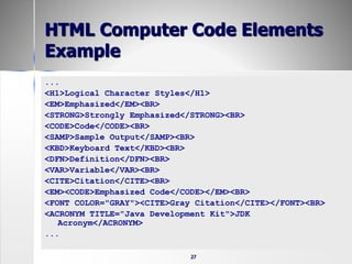 27
HTML Computer Code Elements
Example
...
<H1>Logical Character Styles</H1>
<EM>Emphasized</EM><BR>
<STRONG>Strongly Emphasized</STRONG><BR>
<CODE>Code</CODE><BR>
<SAMP>Sample Output</SAMP><BR>
<KBD>Keyboard Text</KBD><BR>
<DFN>Definition</DFN><BR>
<VAR>Variable</VAR><BR>
<CITE>Citation</CITE><BR>
<EM><CODE>Emphasized Code</CODE></EM><BR>
<FONT COLOR="GRAY"><CITE>Gray Citation</CITE></FONT><BR>
<ACRONYM TITLE="Java Development Kit">JDK
Acronym</ACRONYM>
...
 