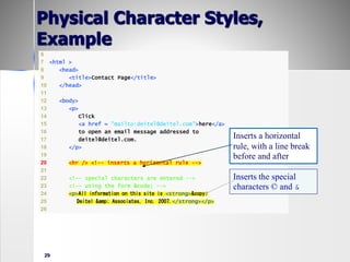 29
6
7 <html >
8 <head>
9 <title>Contact Page</title>
10 </head>
11
12 <body>
13 <p>
14 Click
15 <a href = "mailto:deitel@deitel.com">here</a>
16 to open an email message addressed to
17 deitel@deitel.com.
18 </p>
19
20 <hr /> <!-- inserts a horizontal rule -->
21
22 <!-- special characters are entered -->
23 <!-- using the form &code; -->
24 <p>All information on this site is <strong>&copy;
25 Deitel &amp; Associates, Inc. 2007.</strong></p>
26
Inserts a horizontal
rule, with a line break
before and after
Inserts the special
characters © and &
Physical Character Styles,
Example
 
