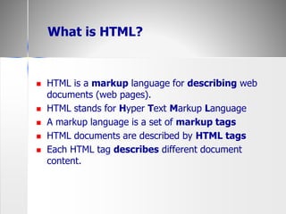  HTML is a markup language for describing web
documents (web pages).
 HTML stands for Hyper Text Markup Language
 A markup language is a set of markup tags
 HTML documents are described by HTML tags
 Each HTML tag describes different document
content.
What is HTML?
 