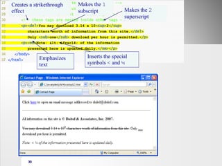 30
27 <!-- to strike through text use <del> tags -->
28 <!-- to subscript text use <sub> tags -->
29 <!-- to superscript text use <sup> tags -->
30 <!-- these tags are nested inside other tags -->
31 <p><del>You may download 3.14 x 10<sup>2</sup>
32 characters worth of information from this site.</del>
33 Only <sub>one</sub> download per hour is permitted.</p>
34 <p><em>Note: < &frac14; of the information
35 presented here is updated daily.</em></p>
36 </body>
37 </html>
Makes the 2
superscript
Makes the 1
subscript
Creates a strikethrough
effect
Emphasizes
text
Inserts the special
symbols < and ¼
 
