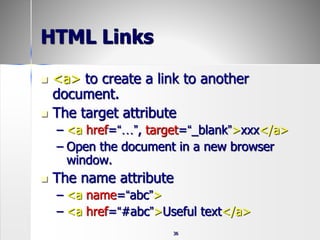 36
HTML Links
 <a> to create a link to another
document.
 The target attribute
– <a href=“…”, target=“_blank”>xxx</a>
– Open the document in a new browser
window.
 The name attribute
– <a name=“abc”>
– <a href=“#abc”>Useful text</a>
 