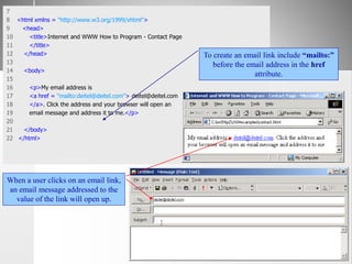 7
8 <html xmlns = "http://www.w3.org/1999/xhtml">
9 <head>
10 <title>Internet and WWW How to Program - Contact Page
11 </title>
12 </head>
13
14 <body>
15
16 <p>My email address is
17 <a href = "mailto:deitel@deitel.com"> deitel@deitel.com
18 </a>. Click the address and your browser will open an
19 email message and address it to me.</p>
20
21 </body>
22 </html>
To create an email link include “mailto:”
before the email address in the href
attribute.
When a user clicks on an email link,
an email message addressed to the
value of the link will open up.
 