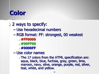 12
Color
 2 ways to specify:
– Use hexadecimal numbers
– RGB format: FF: strongest, 00 weakest
 #FF0000
 #00FF00
 #0000FF
– Use color names
 The 17 colors from the HTML specification are:
aqua, black, blue, fuchsia, gray, green, lime,
maroon, navy, olive, orange, purple, red, silver,
teal, white, and yellow.
 