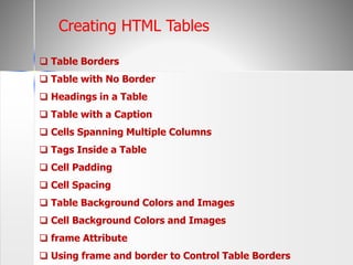 ❑ Table Borders
❑ Table with No Border
❑ Headings in a Table
❑ Table with a Caption
❑ Cells Spanning Multiple Columns
❑ Tags Inside a Table
❑ Cell Padding
❑ Cell Spacing
❑ Table Background Colors and Images
❑ Cell Background Colors and Images
❑ frame Attribute
❑ Using frame and border to Control Table Borders
Creating HTML Tables
 