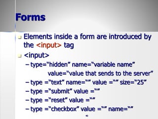 40
Forms
 Elements inside a form are introduced by
the <input> tag
 <input>
– type=“hidden” name=“variable name”
value=“value that sends to the server”
– type =“text” name=“” value =“” size=“25”
– type =“submit” value =“”
– type =“reset” value =“”
– type =“checkbox” value =“” name=“”
 