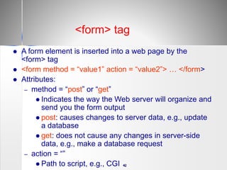 42
 A form element is inserted into a web page by the
<form> tag
 <form method = “value1” action = “value2”> … </form>
 Attributes:
– method = “post” or “get”
 Indicates the way the Web server will organize and
send you the form output
 post: causes changes to server data, e.g., update
a database
 get: does not cause any changes in server-side
data, e.g., make a database request
– action = “”
 Path to script, e.g., CGI
<form> tag
 