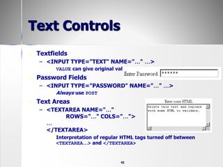 43
Text Controls
 Textfields
– <INPUT TYPE="TEXT" NAME="…" …>
 VALUE can give original value
 Password Fields
– <INPUT TYPE="PASSWORD" NAME="…" …>
 Always use POST
 Text Areas
– <TEXTAREA NAME="…"
ROWS="…" COLS="…">
…
</TEXTAREA>
 Interpretation of regular HTML tags turned off between
<TEXTAREA…> and </TEXTAREA>
 