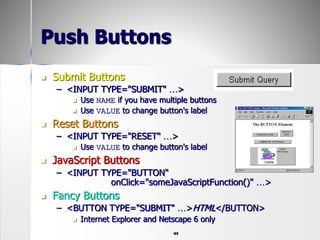 44
Push Buttons
 Submit Buttons
– <INPUT TYPE="SUBMIT" …>
 Use NAME if you have multiple buttons
 Use VALUE to change button's label
 Reset Buttons
– <INPUT TYPE="RESET" …>
 Use VALUE to change button's label
 JavaScript Buttons
– <INPUT TYPE="BUTTON"
onClick="someJavaScriptFunction()" …>
 Fancy Buttons
– <BUTTON TYPE="SUBMIT" …>HTML</BUTTON>
 Internet Explorer and Netscape 6 only
 
