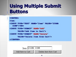 45
Using Multiple Submit
Buttons
<CENTER>
Item:
<INPUT TYPE="TEXT" NAME="Item" VALUE="256MB
SIMM"><BR>
<INPUT TYPE="SUBMIT" NAME="Add"
VALUE="Add Item to Cart">
<INPUT TYPE="SUBMIT" NAME="Delete"
VALUE="Delete Item from Cart">
</CENTER>
 