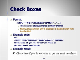 46
Check Boxes
 Format
– <INPUT TYPE="CHECKBOX" NAME="…" …>
 The CHECKED attribute makes it initially checked
 Name/value pair sent only if checkbox is checked when form
is submitted
 Example code
<P>
<INPUT TYPE="CHECKBOX" NAME="noEmail" CHECKED>
Check here if you do <I>not</I> want to
get our email newsletter
 Example result
 