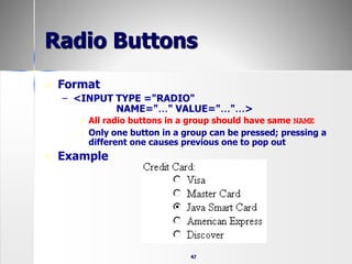47
Radio Buttons
 Format
– <INPUT TYPE ="RADIO"
NAME="…" VALUE="…"…>
 All radio buttons in a group should have same NAME
 Only one button in a group can be pressed; pressing a
different one causes previous one to pop out
 Example
 