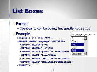49
List Boxes
 Format
– Identical to combo boxes, but specify MULTIPLE
 Example
Languages you know:<BR>
<SELECT NAME="language" MULTIPLE>
<OPTION VALUE="c">C
<OPTION VALUE="c++">C++
<OPTION VALUE="java" SELECTED>Java
<OPTION VALUE="lisp">Lisp
<OPTION VALUE="perl" SELECTED>Perl
<OPTION VALUE="smalltalk">Smalltalk
</SELECT>
 