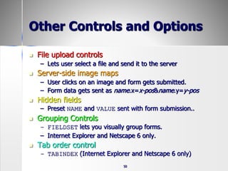 50
Other Controls and Options
 File upload controls
– Lets user select a file and send it to the server
 Server-side image maps
– User clicks on an image and form gets submitted.
– Form data gets sent as name.x=x-pos&name.y=y-pos
 Hidden fields
– Preset NAME and VALUE sent with form submission..
 Grouping Controls
– FIELDSET lets you visually group forms.
– Internet Explorer and Netscape 6 only.
 Tab order control
– TABINDEX (Internet Explorer and Netscape 6 only)
 