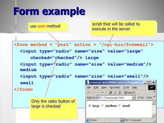 51
<form method = “post” action = “/cgi-bin/formmail”>
<input type=“radio” name=“size” value=“large”
checked=“checked”/> large
<input type=“radio” name=“size” value=“medium”/>
medium
<input type=“radio” name=“size” value=“small”/>
small
</form>
script that will be called to
execute in the server
use post method
Only the radio button of
large is checked
Form example
 