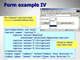 54
Form example IV
<p><label>Rate our site:
<select name= "rating">
<option value=“Amazing”
selected="selected">Amazing</option>
<option value=“3”>3</option>
<option value=“2”>2</option>
<option value=“1”>1</option>
<option value=“0”>0</option>
</select></p>
<input type= "submit" value="Submit Your Entries"/>
<input type= "reset" value="Clear Your Entries"/>
The “selected” value here mean
Amazing is selected default value
Change to default
value when reset
 