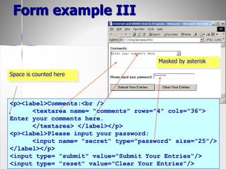55
Form example III
<p><label>Comments:<br />
<textarea name= "comments" rows="4" cols="36">
Enter your comments here.
</textarea> </label></p>
<p><label>Please input your password:
<input name= "secret" type="password" size="25"/>
</label></p>
<input type= "submit" value="Submit Your Entries"/>
<input type= "reset" value="Clear Your Entries"/>
Space is counted here
Masked by asterisk
 
