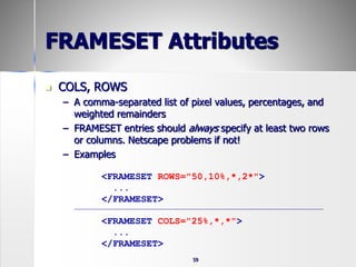 59
FRAMESET Attributes
 COLS, ROWS
– A comma-separated list of pixel values, percentages, and
weighted remainders
– FRAMESET entries should always specify at least two rows
or columns. Netscape problems if not!
– Examples
<FRAMESET ROWS="50,10%,*,2*">
...
</FRAMESET>
<FRAMESET COLS="25%,*,*">
...
</FRAMESET>
 