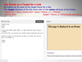 Use iframe as a Target for a Link
An iframe can be used as the target frame for a link.
The target attribute of the link must refer to the name attribute of the iframe:
<iframe src="demo_iframe.htm" name="iframe_a"></iframe>
<p><a href=http://www.w3schools.com target="iframe_a">W3Schools.com</a></
 