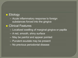  Etiology
– Acute inflammatory response to foreign
substances forced into the gingiva
 Clinical Features
– Localized swelling of marginal gingiva or papilla
– A red, smooth, shiny surface
– May be painful and appear pointed
– Purulent exudate may be present
– No previous periodontal disease
 