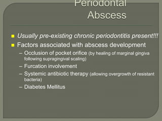  Usually pre-existing chronic periodontitis present!!!
 Factors associated with abscess development
– Occlusion of pocket orifice (by healing of marginal gingiva
following supragingival scaling)
– Furcation involvement
– Systemic antibiotic therapy (allowing overgrowth of resistant
bacteria)
– Diabetes Mellitus
 