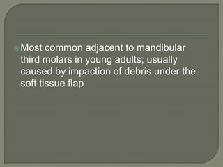 Most common adjacent to mandibular
third molars in young adults; usually
caused by impaction of debris under the
soft tissue flap
 
