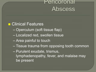  Clinical Features
– Operculum (soft tissue flap)
– Localized red, swollen tissue
– Area painful to touch
– Tissue trauma from opposing tooth common
– Purulent exudate, trismus,
lymphadenopathy, fever, and malaise may
be present
 
