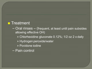  Treatment
– Oral rinses – (frequent, at least until pain subsides
allowing effective OH)
» Chlorhexidine gluconate 0.12%; 1/2 oz 2 x daily
» Hydrogen peroxide/water
» Povidone iodine
– Pain control
 