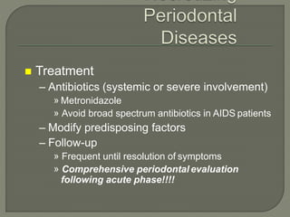  Treatment
– Antibiotics (systemic or severe involvement)
» Metronidazole
» Avoid broad spectrum antibiotics in AIDS patients
– Modify predisposing factors
– Follow-up
» Frequent until resolution of symptoms
» Comprehensive periodontal evaluation
following acute phase!!!!
 
