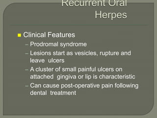  Clinical Features
– Prodromal syndrome
– Lesions start as vesicles, rupture and
leave ulcers
– A cluster of small painful ulcers on
attached gingiva or lip is characteristic
– Can cause post-operative pain following
dental treatment
 
