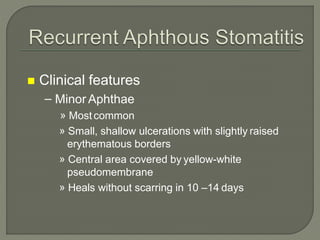 Clinical features
– Minor Aphthae
» Mostcommon
» Small, shallow ulcerations with slightly raised
erythematous borders
» Central area covered by yellow-white
pseudomembrane
» Heals without scarring in 10 –14 days
 