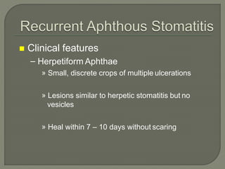  Clinical features
– Herpetiform Aphthae
» Small, discrete crops of multiple ulcerations
» Lesions similar to herpetic stomatitis but no
vesicles
» Heal within 7 – 10 days without scaring
 